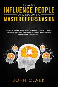 John Clark - How to Influence People and Become a Master of Persuasion
